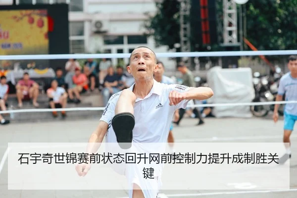 石宇奇世锦赛前状态回升网前控制力提升成制胜关键