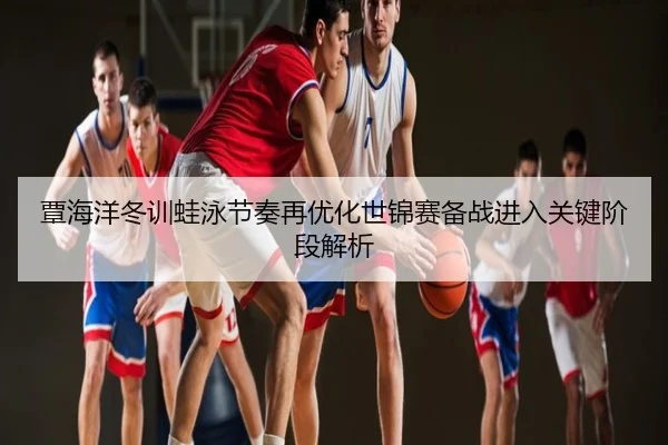 覃海洋冬训蛙泳节奏再优化世锦赛备战进入关键阶段解析